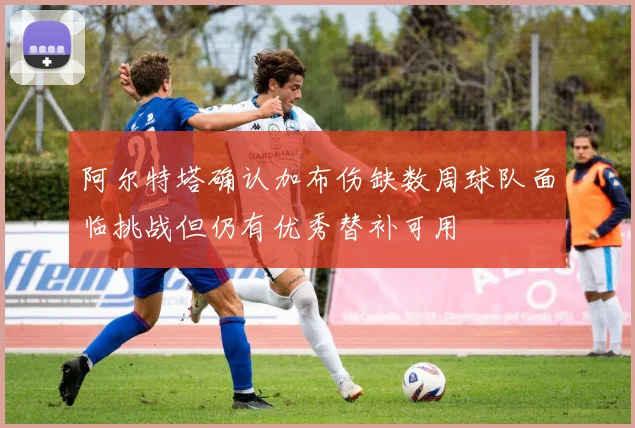 阿尔特塔确认加布伤缺数周球队面临挑战但仍有优秀替补可用