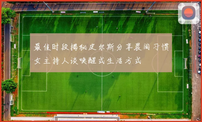 最佳时段揭秘皮尔斯分享晨间习惯女主持人谈唤醒式生活方式