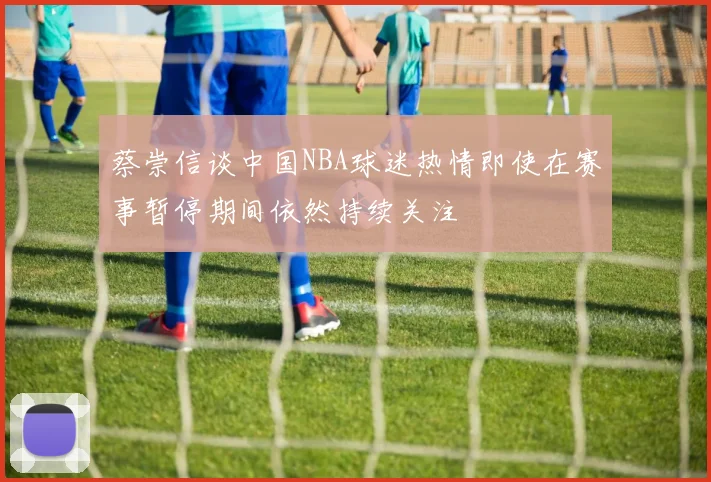 蔡崇信谈中国NBA球迷热情即使在赛事暂停期间依然持续关注