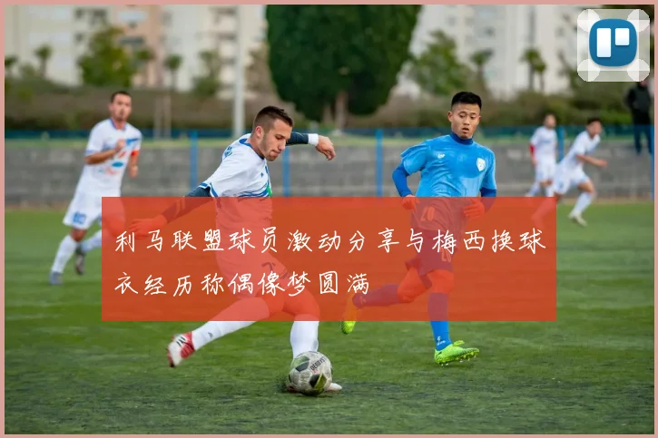 利马联盟球员激动分享与梅西换球衣经历称偶像梦圆满