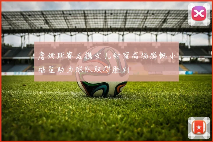 詹姆斯赛后携女儿甜蜜离场感慨小福星助力球队取得胜利
