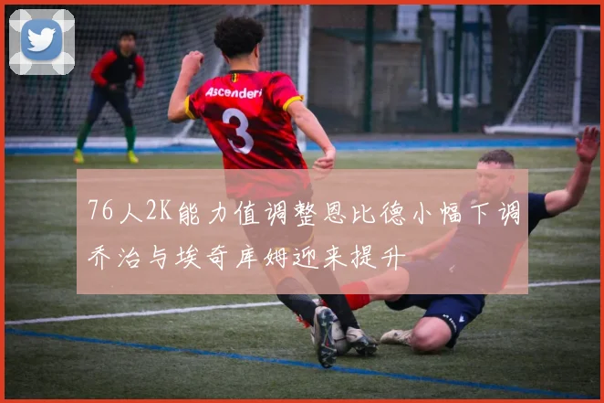 76人2K能力值调整恩比德小幅下调乔治与埃奇库姆迎来提升