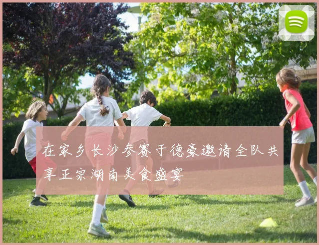 在家乡长沙参赛于德豪邀请全队共享正宗湖南美食盛宴