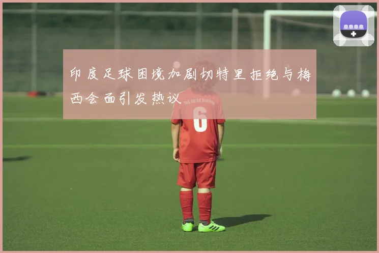 印度足球困境加剧切特里拒绝与梅西会面引发热议