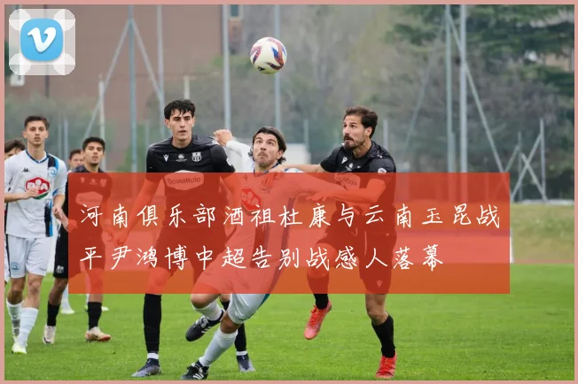 河南俱乐部酒祖杜康与云南玉昆战平尹鸿博中超告别战感人落幕