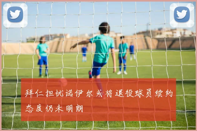 拜仁担忧诺伊尔或将退役球员续约态度仍未明朗