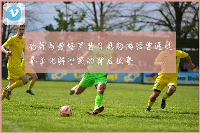 孔蒂与劳塔罗昔日恩怨揭密曾通过拳击化解冲突的背后故事