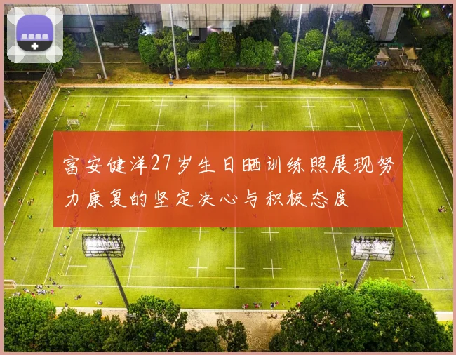 富安健洋27岁生日晒训练照展现努力康复的坚定决心与积极态度