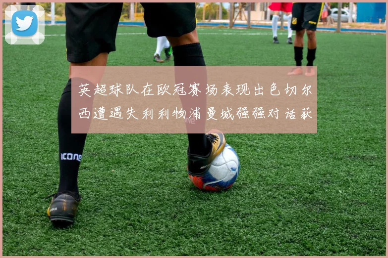 英超球队在欧冠赛场表现出色切尔西遭遇失利利物浦曼城强强对话获胜