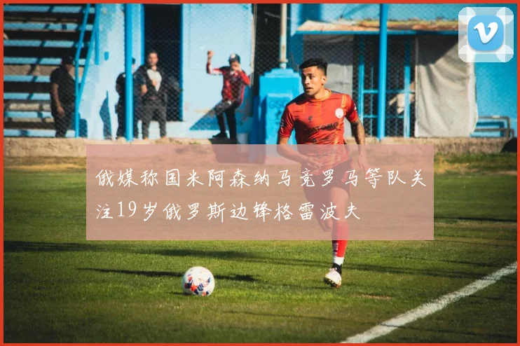 俄媒称国米阿森纳马竞罗马等队关注19岁俄罗斯边锋格雷波夫