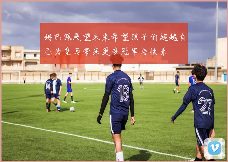 姆巴佩展望未来希望孩子们超越自己为皇马带来更多冠军与快乐