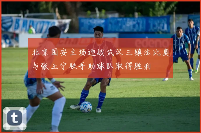 北京国安主场迎战武汉三镇法比奥与张玉宁联手助球队取得胜利