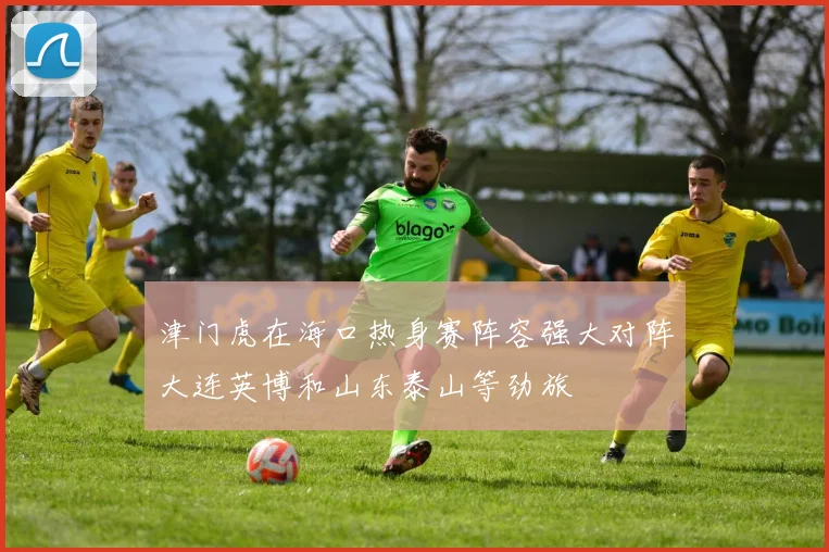 津门虎在海口热身赛阵容强大对阵大连英博和山东泰山等劲旅