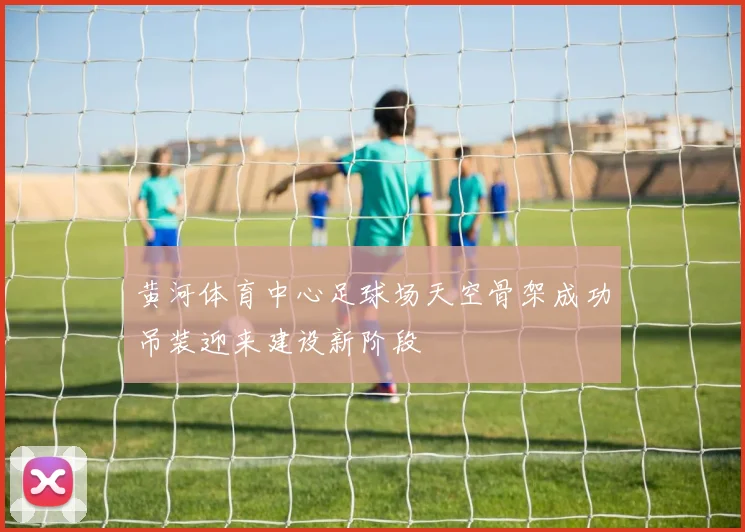 黄河体育中心足球场天空骨架成功吊装迎来建设新阶段