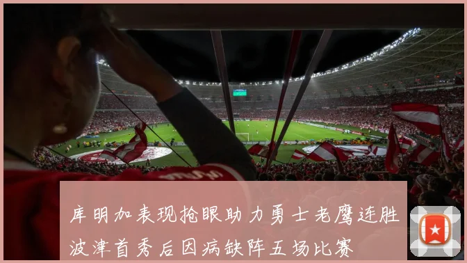 库明加表现抢眼助力勇士老鹰连胜波津首秀后因病缺阵五场比赛