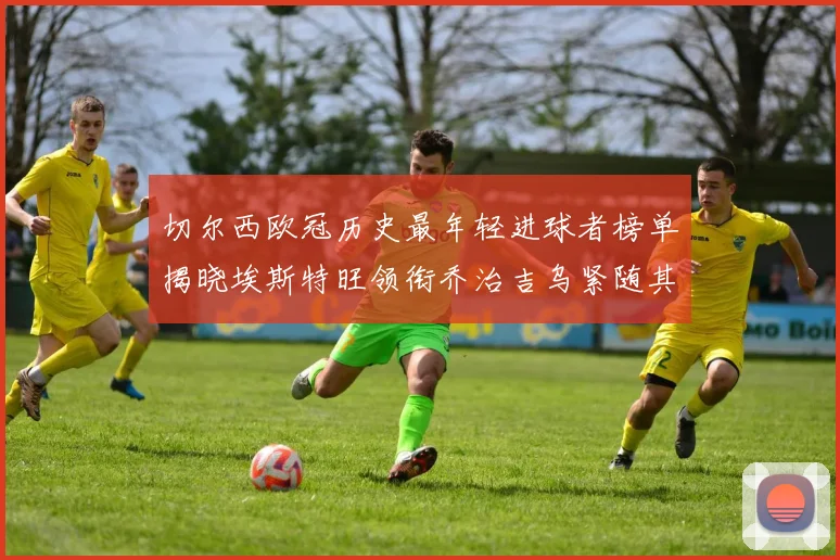 切尔西欧冠历史最年轻进球者榜单揭晓埃斯特旺领衔乔治吉乌紧随其后