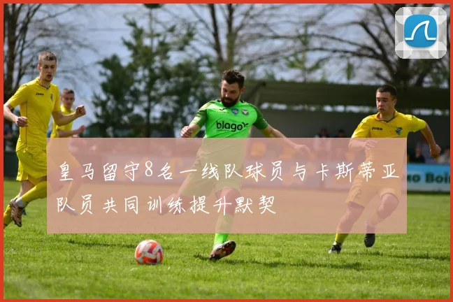 皇马留守8名一线队球员与卡斯蒂亚队员共同训练提升默契