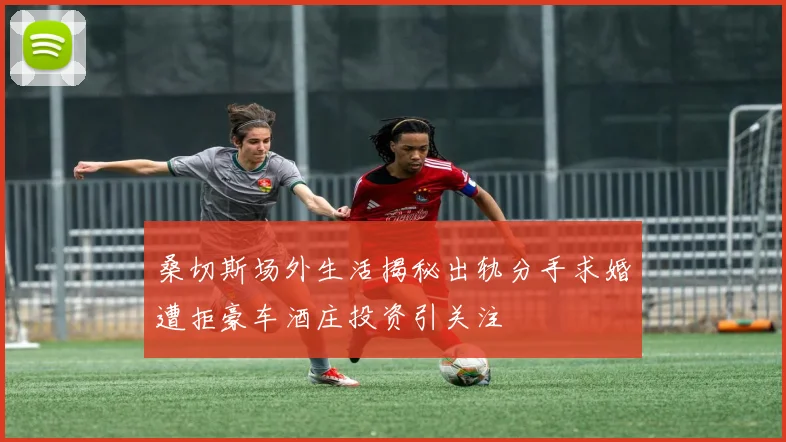 桑切斯场外生活揭秘出轨分手求婚遭拒豪车酒庄投资引关注