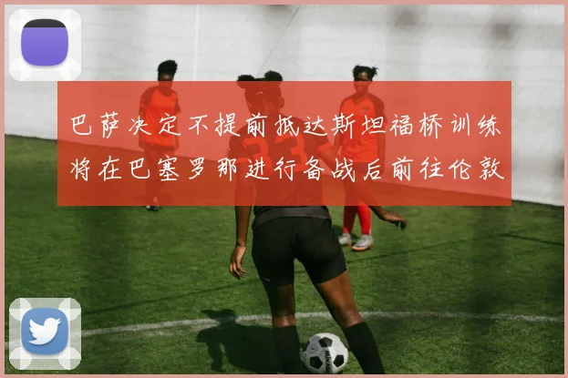 巴萨决定不提前抵达斯坦福桥训练将在巴塞罗那进行备战后前往伦敦
