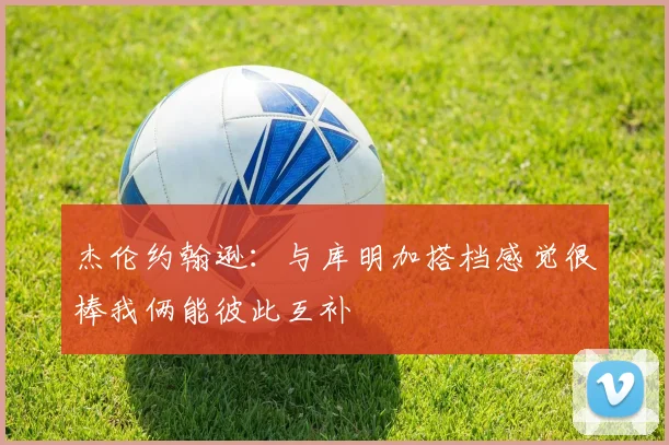 杰伦约翰逊：与库明加搭档感觉很棒我俩能彼此互补