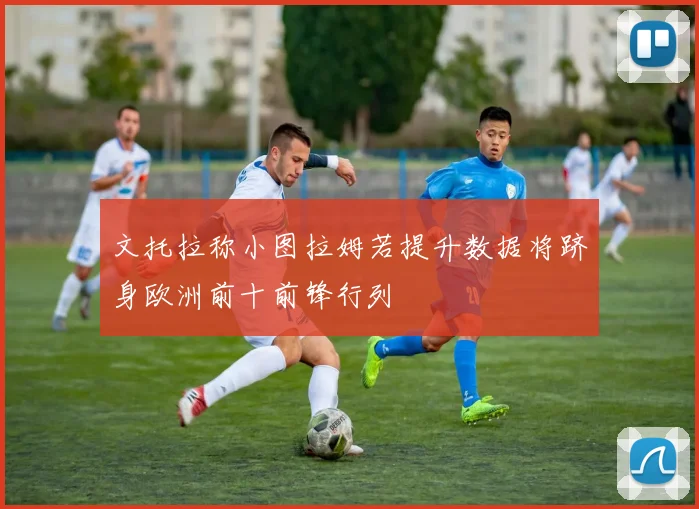 文托拉称小图拉姆若提升数据将跻身欧洲前十前锋行列