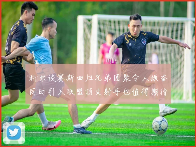 科尔谈赛斯回归兄弟团聚令人振奋同时引入联盟顶尖射手也值得期待