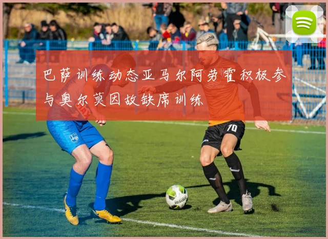 巴萨训练动态亚马尔阿劳霍积极参与奥尔莫因故缺席训练