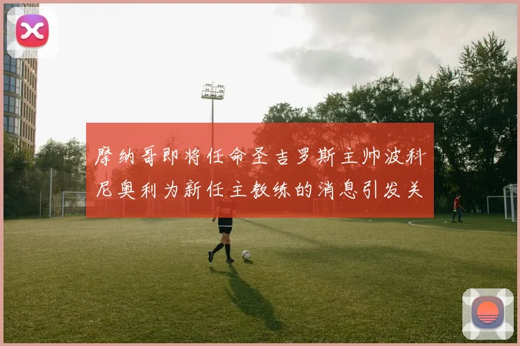 摩纳哥即将任命圣吉罗斯主帅波科尼奥利为新任主教练的消息引发关注