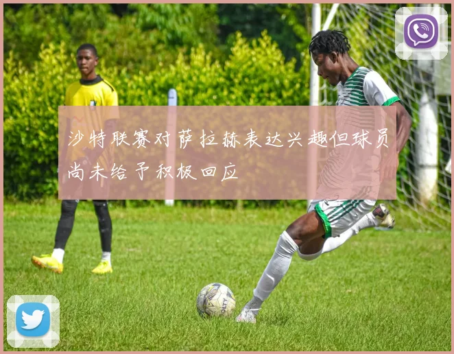 沙特联赛对萨拉赫表达兴趣但球员尚未给予积极回应
