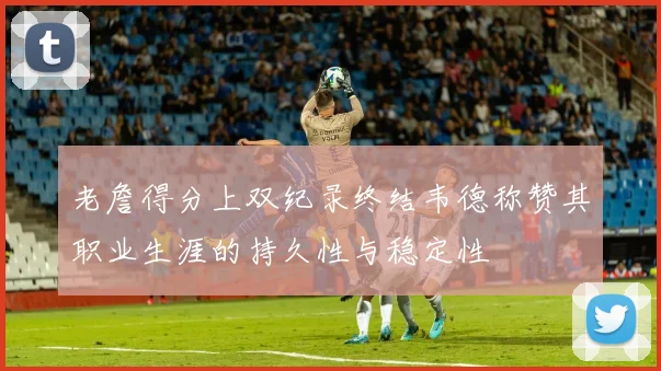 老詹得分上双纪录终结韦德称赞其职业生涯的持久性与稳定性