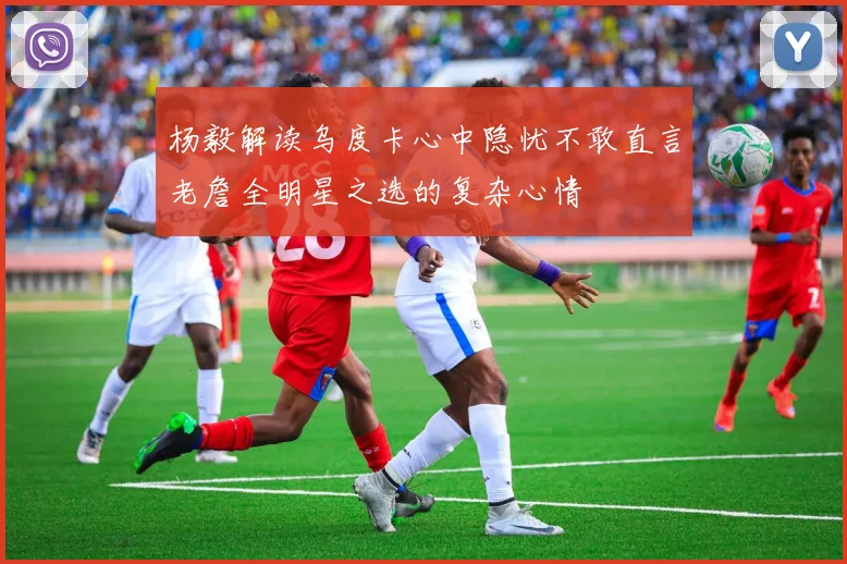 杨毅解读乌度卡心中隐忧不敢直言老詹全明星之选的复杂心情