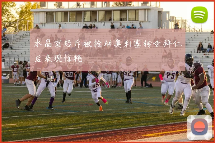 水晶宫怒斥被抢劫奥利塞转会拜仁后表现惊艳