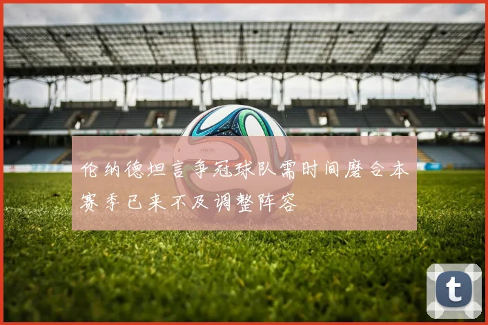 伦纳德坦言争冠球队需时间磨合本赛季已来不及调整阵容